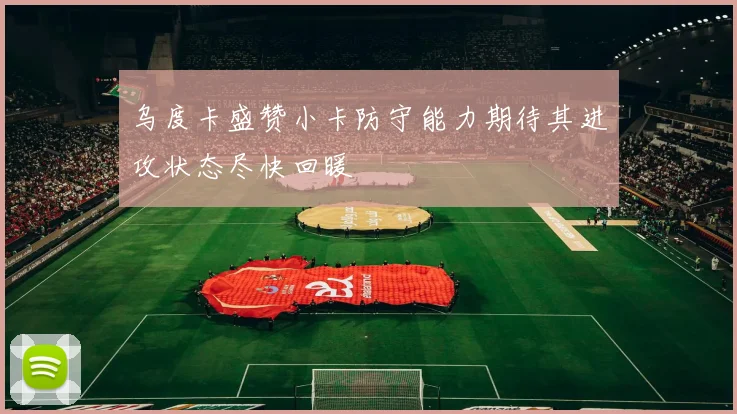 乌度卡盛赞小卡防守能力期待其进攻状态尽快回暖