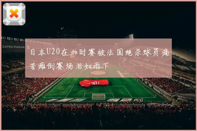 日本U20在加时赛被法国绝杀球员痛苦瘫倒赛场泪如雨下