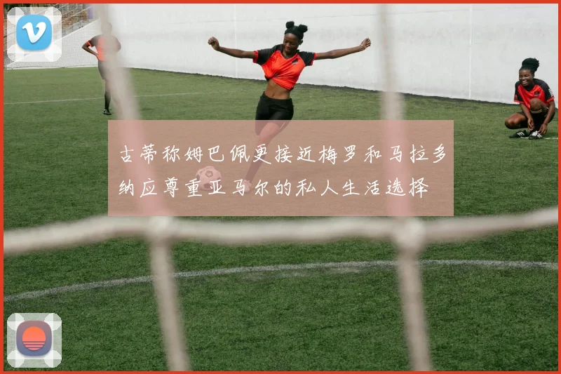 古蒂称姆巴佩更接近梅罗和马拉多纳应尊重亚马尔的私人生活选择