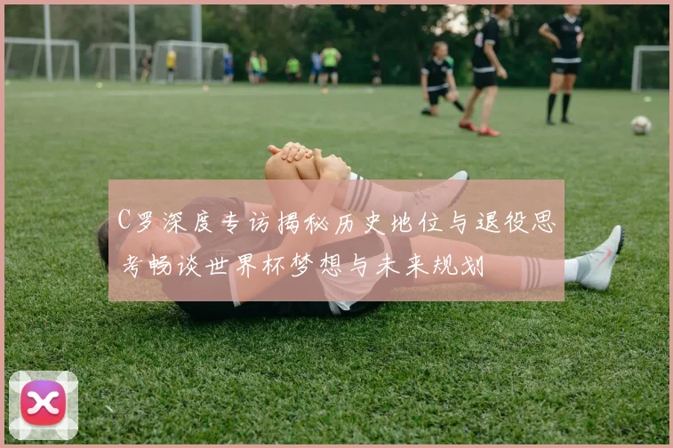 C罗深度专访揭秘历史地位与退役思考畅谈世界杯梦想与未来规划