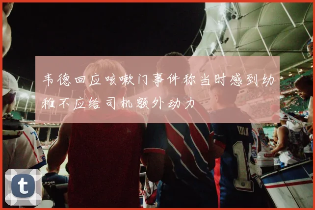 韦德回应咳嗽门事件称当时感到幼稚不应给司机额外动力