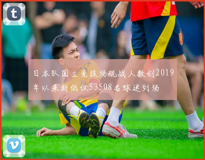 日本队国立竞技场观战人数创2019年以来新低仅53508名球迷到场