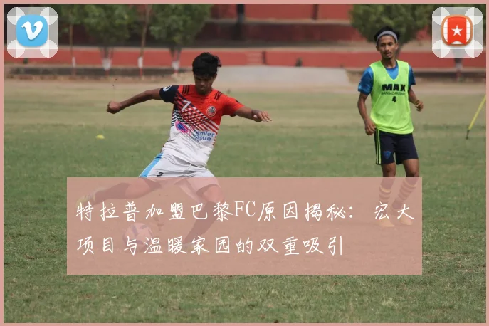 特拉普加盟巴黎FC原因揭秘：宏大项目与温暖家园的双重吸引