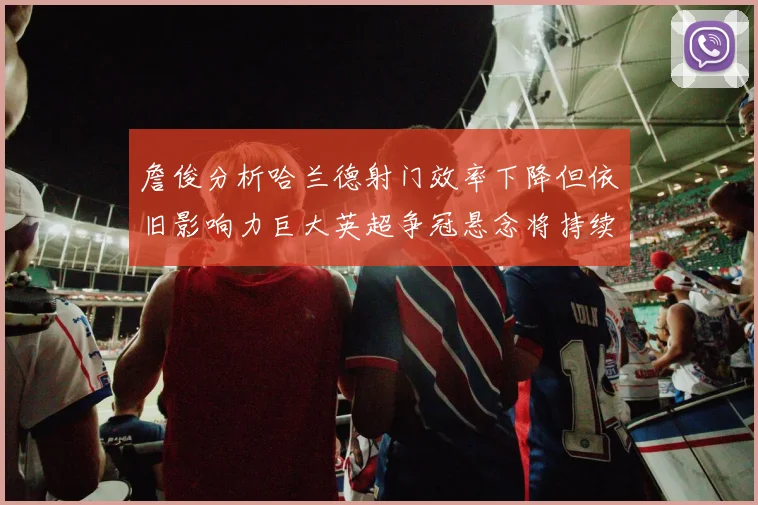 詹俊分析哈兰德射门效率下降但依旧影响力巨大英超争冠悬念将持续至五月