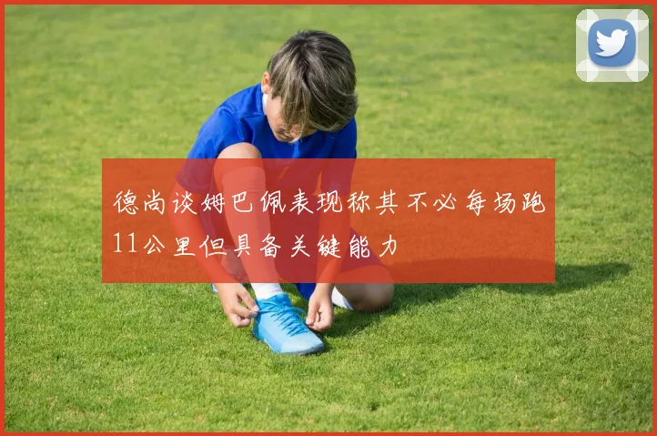 德尚谈姆巴佩表现称其不必每场跑11公里但具备关键能力