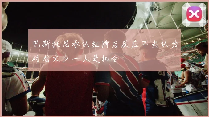 巴斯托尼承认红牌后反应不当认为对尤文少一人是机会