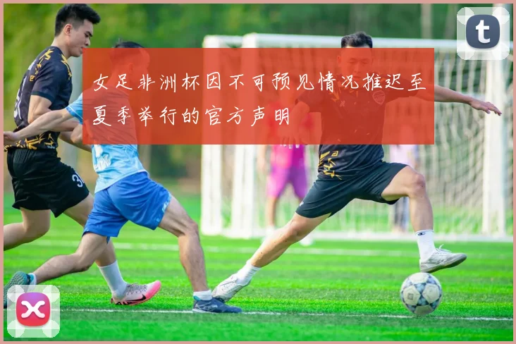 女足非洲杯因不可预见情况推迟至夏季举行的官方声明
