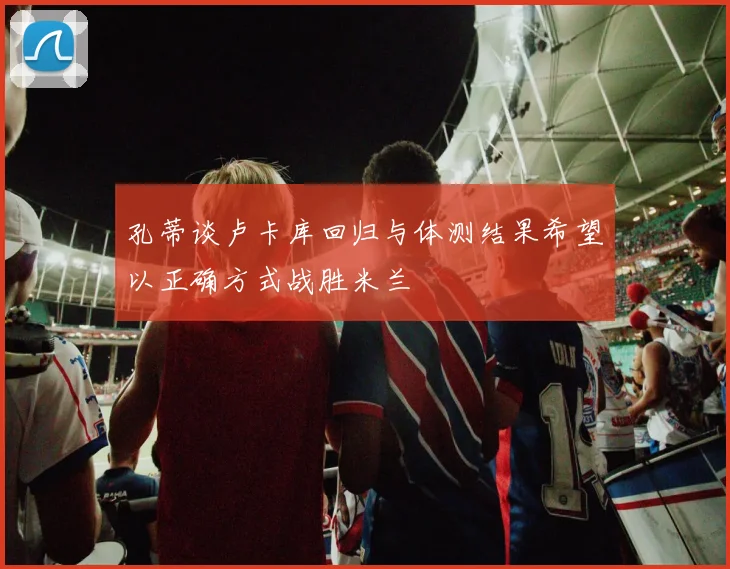 孔蒂谈卢卡库回归与体测结果希望以正确方式战胜米兰
