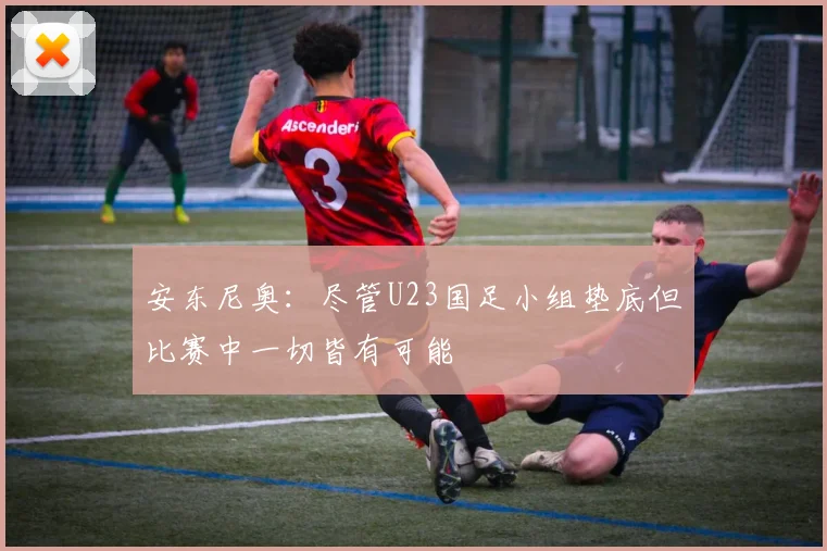 安东尼奥：尽管U23国足小组垫底但比赛中一切皆有可能