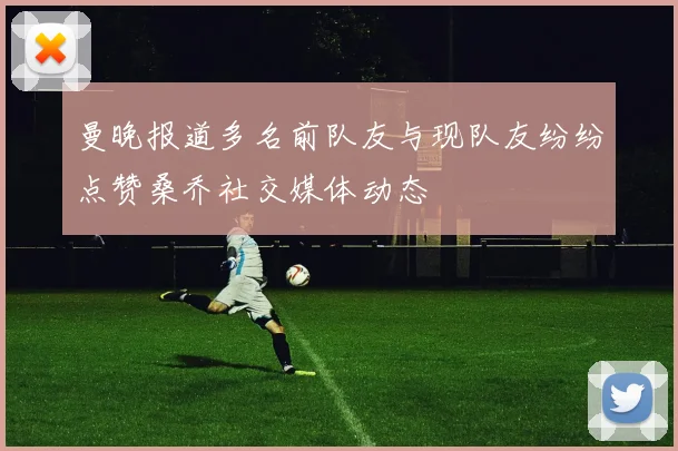 曼晚报道多名前队友与现队友纷纷点赞桑乔社交媒体动态