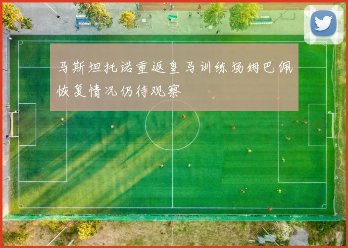 马斯坦托诺重返皇马训练场姆巴佩恢复情况仍待观察