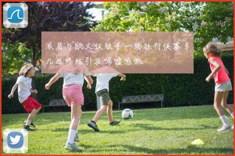 浓眉与欧文仅联手一场独行侠赛季几近终结引发唏嘘感慨