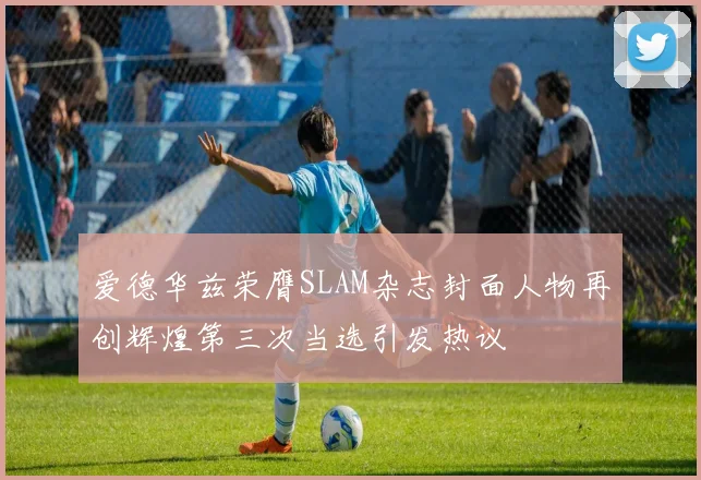 爱德华兹荣膺SLAM杂志封面人物再创辉煌第三次当选引发热议