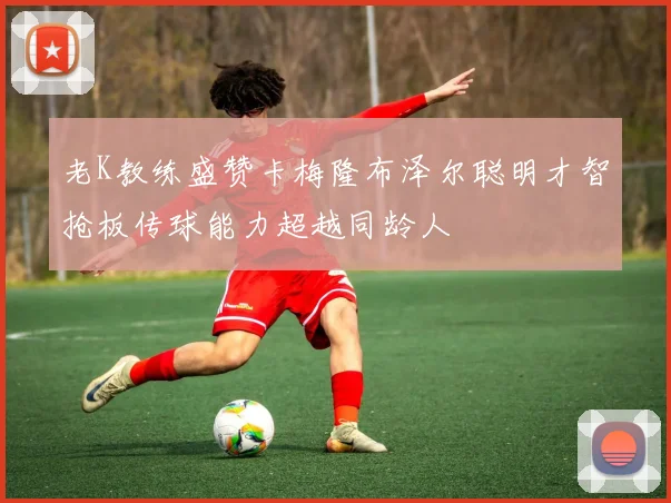 老K教练盛赞卡梅隆布泽尔聪明才智抢板传球能力超越同龄人