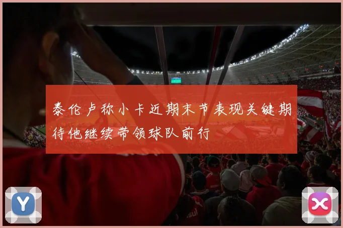泰伦卢称小卡近期末节表现关键期待他继续带领球队前行