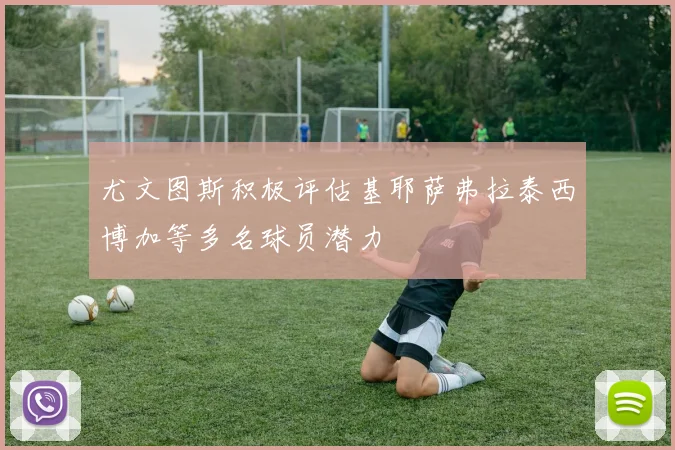尤文图斯积极评估基耶萨弗拉泰西博加等多名球员潜力