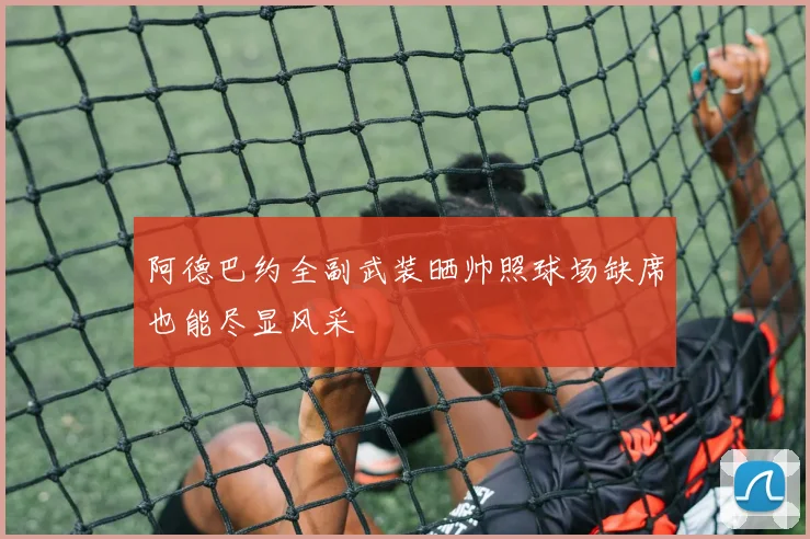 阿德巴约全副武装晒帅照球场缺席也能尽显风采