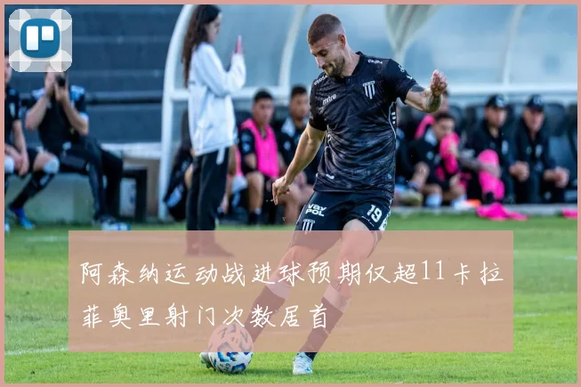 阿森纳运动战进球预期仅超11卡拉菲奥里射门次数居首