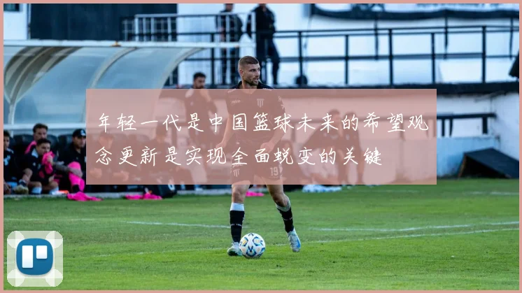 年轻一代是中国篮球未来的希望观念更新是实现全面蜕变的关键