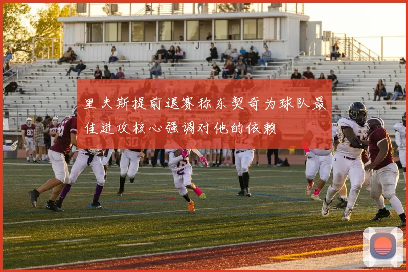 里夫斯提前退赛称东契奇为球队最佳进攻核心强调对他的依赖