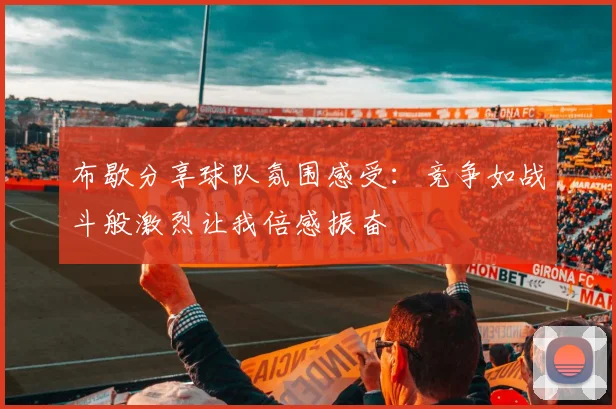 布歇分享球队氛围感受：竞争如战斗般激烈让我倍感振奋