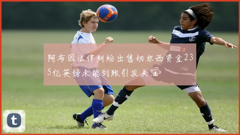 阿布因法律纠纷出售切尔西资金235亿英镑未能到账引发关注
