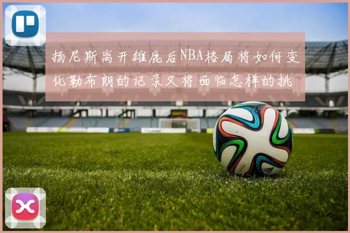 扬尼斯离开雄鹿后NBA格局将如何变化勒布朗的记录又将面临怎样的挑战