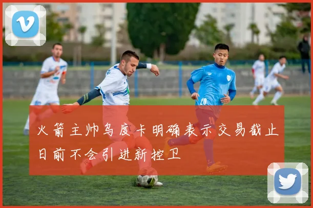 火箭主帅乌度卡明确表示交易截止日前不会引进新控卫