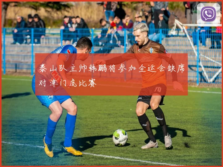泰山队主帅韩鹏将参加全运会缺席对津门虎比赛