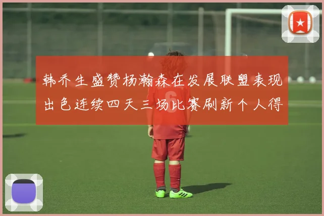 韩乔生盛赞杨瀚森在发展联盟表现出色连续四天三场比赛刷新个人得分与篮板纪录