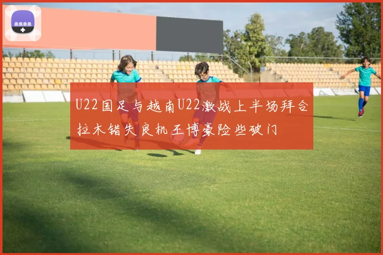 U22国足与越南U22激战上半场拜合拉木错失良机王博豪险些破门