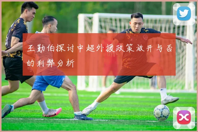 王勤伯探讨中超外援政策放开与否的利弊分析