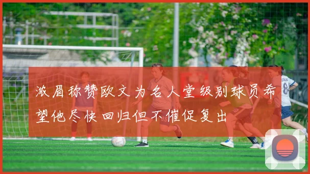 浓眉称赞欧文为名人堂级别球员希望他尽快回归但不催促复出