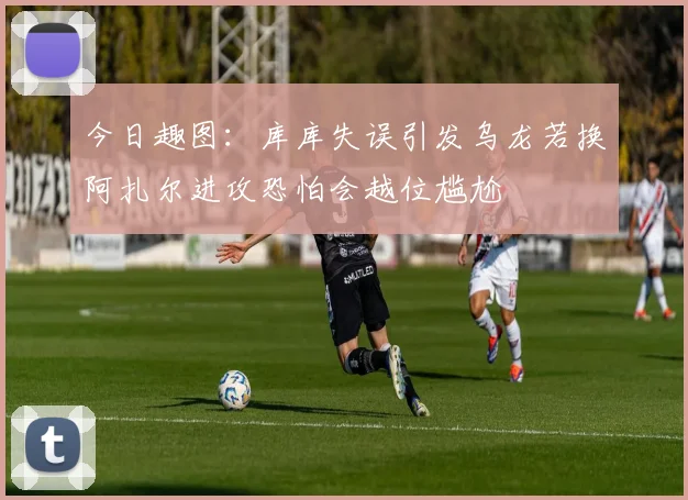 今日趣图：库库失误引发乌龙若换阿扎尔进攻恐怕会越位尴尬