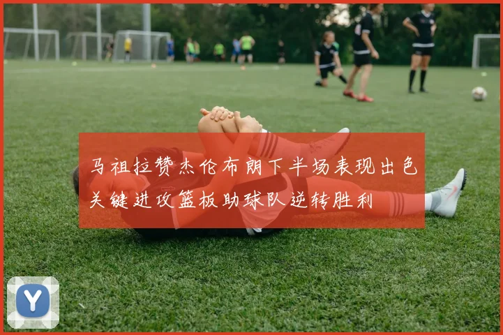马祖拉赞杰伦布朗下半场表现出色关键进攻篮板助球队逆转胜利