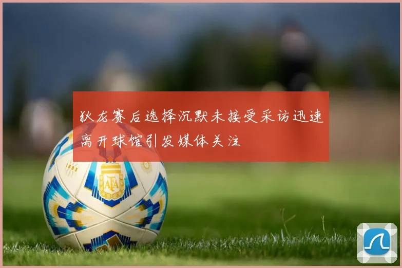 狄龙赛后选择沉默未接受采访迅速离开球馆引发媒体关注