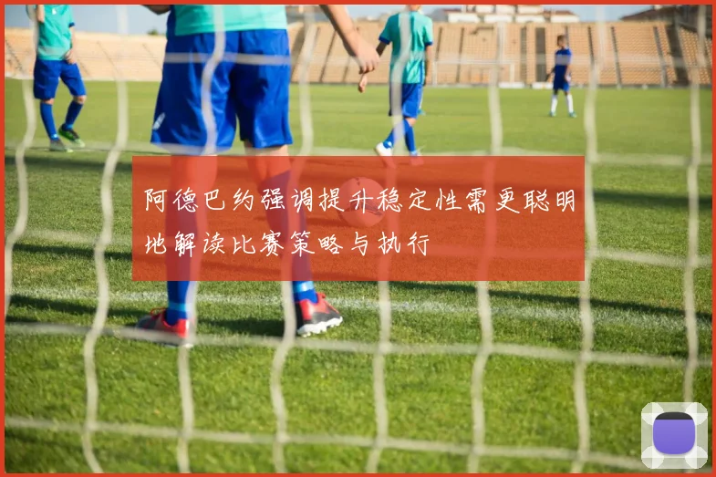 阿德巴约强调提升稳定性需更聪明地解读比赛策略与执行