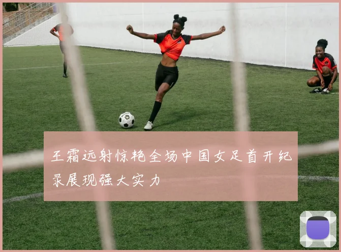 王霜远射惊艳全场中国女足首开纪录展现强大实力