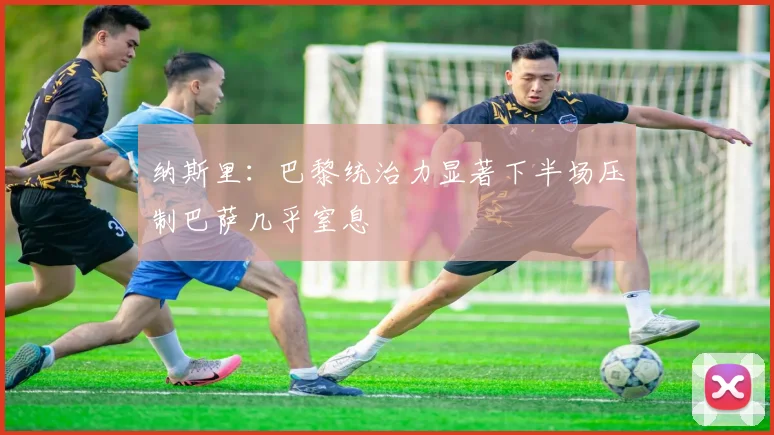 纳斯里：巴黎统治力显著下半场压制巴萨几乎窒息