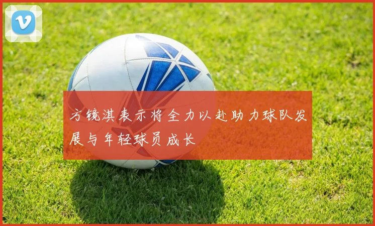 方镜淇表示将全力以赴助力球队发展与年轻球员成长