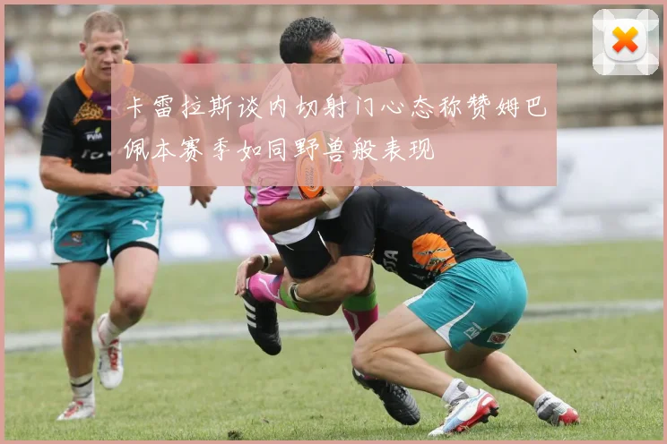 卡雷拉斯谈内切射门心态称赞姆巴佩本赛季如同野兽般表现