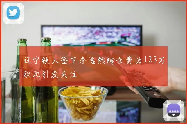 辽宁铁人签下李浩然转会费为123万欧元引发关注